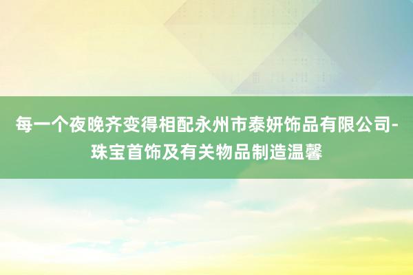 每一个夜晚齐变得相配永州市泰妍饰品有限公司-珠宝首饰及有关物品制造温馨