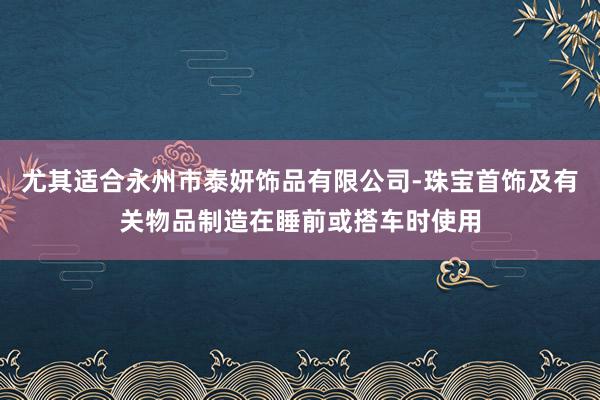 尤其适合永州市泰妍饰品有限公司-珠宝首饰及有关物品制造在睡前或搭车时使用