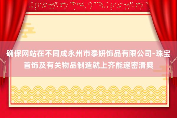 确保网站在不同成永州市泰妍饰品有限公司-珠宝首饰及有关物品制造就上齐能邃密清爽