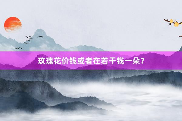 玫瑰花价钱或者在若干钱一朵？